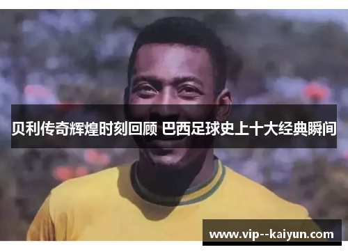 贝利传奇辉煌时刻回顾 巴西足球史上十大经典瞬间 贝利传奇辉煌时刻回顾 巴西足球史上十大经典瞬间