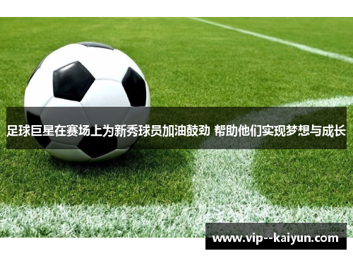 足球巨星在赛场上为新秀球员加油鼓劲 帮助他们实现梦想与成长 足球巨星在赛场上为新秀球员加油鼓劲 帮助他们实现梦想与成长