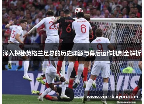 深入探秘英格兰足总的历史渊源与幕后运作机制全解析