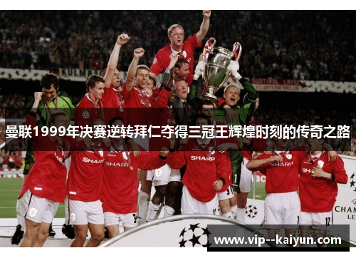 曼联1999年决赛逆转拜仁夺得三冠王辉煌时刻的传奇之路 曼联1999年决赛逆转拜仁夺得三冠王辉煌时刻的传奇之路