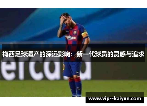 梅西足球遗产的深远影响:新一代球员的灵感与追求 梅西足球遗产的深远影响:新一代球员的灵感与追求