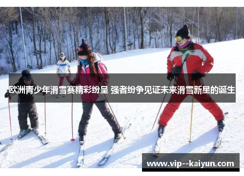 欧洲青少年滑雪赛精彩纷呈 强者纷争见证未来滑雪新星的诞生 欧洲青少年滑雪赛精彩纷呈 强者纷争见证未来滑雪新星的诞生