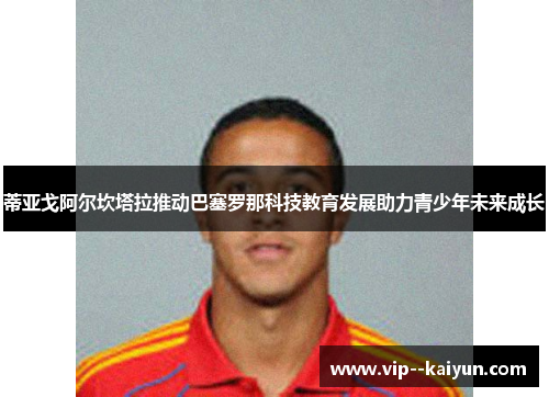 蒂亚戈阿尔坎塔拉推动巴塞罗那科技教育发展助力青少年未来成长 蒂亚戈阿尔坎塔拉推动巴塞罗那科技教育发展助力青少年未来成长