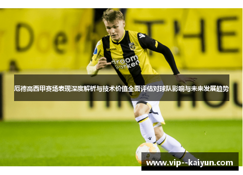 厄德高西甲赛场表现深度解析与技术价值全面评估对球队影响与未来发展趋势 厄德高西甲赛场表现深度解析与技术价值全面评估对球队影响与未来发展趋势