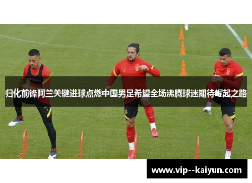 归化前锋阿兰关键进球点燃中国男足希望全场沸腾球迷期待崛起之路 归化前锋阿兰关键进球点燃中国男足希望全场沸腾球迷期待崛起之路