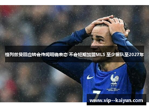 格列兹曼回应转会传闻明确表态 不会短期加盟MLS 至少留队至2027年 格列兹曼回应转会传闻明确表态 不会短期加盟MLS 至少留队至2027年