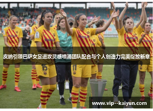 皮纳引领巴萨女足进攻灵感喷涌团队配合与个人创造力完美绽放新章