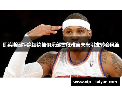 瓦莱斯因拒绝续约被俱乐部雪藏难言未来引发转会风波