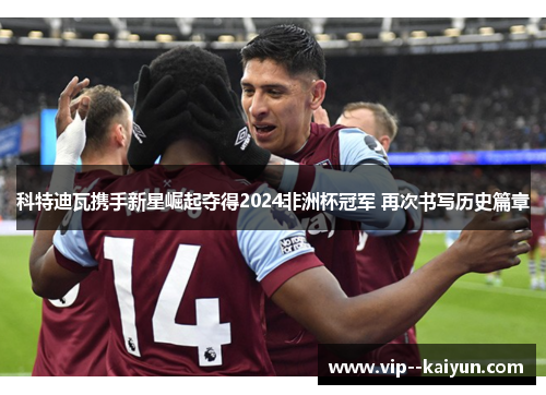 科特迪瓦携手新星崛起夺得2024非洲杯冠军 再次书写历史篇章