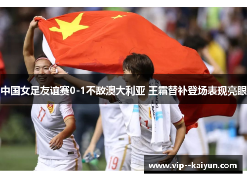 中国女足友谊赛0-1不敌澳大利亚 王霜替补登场表现亮眼 中国女足友谊赛0-1不敌澳大利亚 王霜替补登场表现亮眼